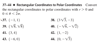 37-44 - Rectangular Coordinates to Polar Coordinates Convert
the rectangular coordinates to polar coordinates with r> 0 and
0s0< 27.
37. (-1,1)
38. (3 V3, –3)
39. (V8, V8)
40. (– Võ, – V2)
41. (3,4)
42. (1, –2)
43. (-6,0)
44. (0, – V3)
