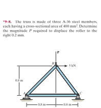 "9-8. The truss is made of three A-36 steel members.
each having a cross-sectional area of 400 mm. Determine
the magnitude P required to displace the roller to the
right 0.2 mm.
5kN
-05m
-0.6m
