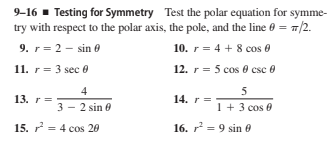 9-16 - Testing for Symmetry Test the polar equation for symme-
try with respect to the polar axis, the pole, and the line e = 7/2.
9. r= 2 - sin 0
10. r= 4 + 8 cos 0
11. r= 3 sec 0
12. r = 5 cos 0 csc 0
4
5
13. r=
14. r =
3 - 2 sin 0
1 + 3 cos e
15. r = 4 cos 20
16. r = 9 sin e
