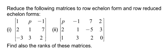 Reduce the following matrices to row echelon form and row reduced
echelon forms:
1
p
-1
-1
7
(i) 2
1
7
(ii) 2
1 -5
3
-
-3 3
2
1
3
2
Find also the ranks of these matrices.
