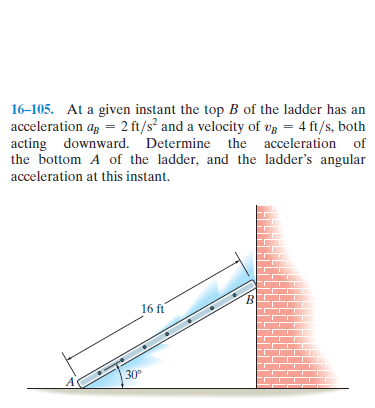 16-105. At a given instant the top B of the ladder has an
acceleration ag = 2 ft/s² and a velocity of vg = 4 ft/s, both
acting downward. Determine the acceleration of
the bottom A of the ladder, and the ladder's angular
acceleration at this instant.
16 ft
30°
