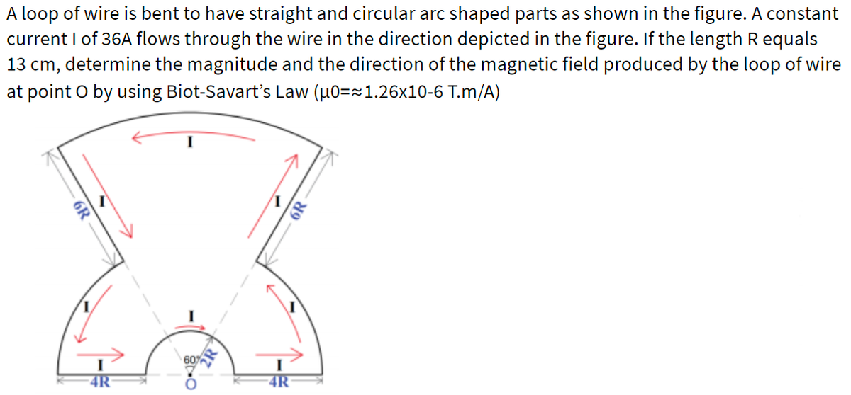 A loop of wire is bent to have straight and circular arc shaped parts as shown in the figure. A constant
current I of 36A flows through the wire in the direction depicted in the figure. If the length Requals
13 cm, determine the magnitude and the direction of the magnetic field produced by the loop of wire
at point O by using Biot-Savart's Law (u0==1.26x10-6 T.m/A)
60%
4R
4R
6R
6R
