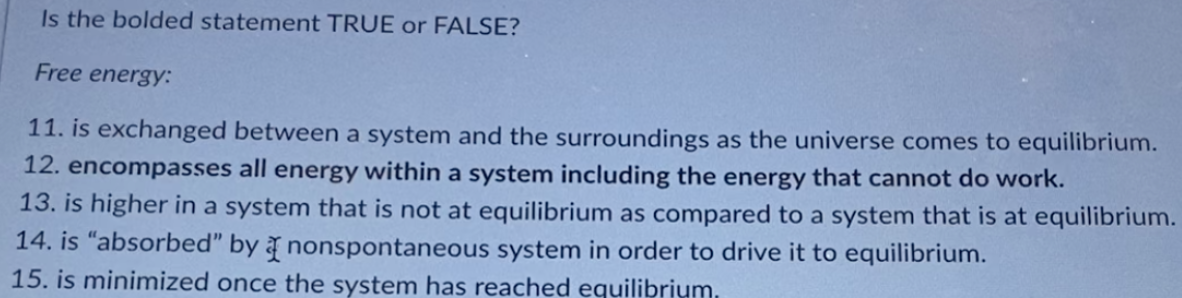 Is the bolded statement TRUE or FALSE?
Free energy:
11. is exchanged between a system and the surroundings as the universe comes to equilibrium.
12. encompasses all energy within a system including the energy that cannot do work.
13. is higher in a system that is not at equilibrium as compared to a system that is at equilibrium.
14. is "absorbed" by nonspontaneous system in order to drive it to equilibrium.
15. is minimized once the system has reached equilibrium.
