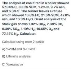 The analysis of coal fired in a boiler showed
57.04% C, 30.5% VCM, 1.2% N, 9.7% ash,
and 6.3% S. The burner leaves a refuse
which showed 13.8% FC, 21.5% VCM, 47.8%
ash, and 16.9% H20. Orsat analysis of the
stack gas shows 7.92% CO2, 2.38% Co,
0.39% so2, 1.19% H2, 10.65% 02 and
77.47% N2. Calculate:
Calculate using case 2 basis:
A) %VCM and % C loss
B) Ultimate analysis
C) %excess air
