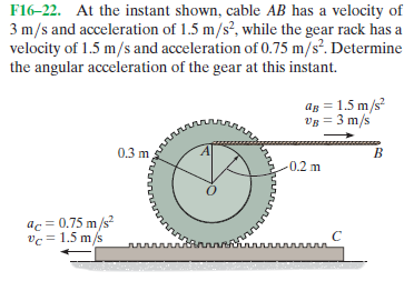 F16-22. At the instant shown, cable AB has a velocity of
3 m/s and acceleration of 1.5 m/s?, while the gear rack has a
velocity of 1.5 m/s and acceleration of 0.75 m/sº. Determine
the angular acceleration of the gear at this instant.
ag = 1.5 m/s
Vg = 3 m/s
0.3 m
0.2 m
ac = 0.75 m/s
vc = 1.5 m/s
