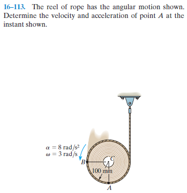 16-113. The reel of rope has the angular motion shown.
Determine the velocity and acceleration of point A at the
instant shown.
a = 8 rad/s?
w = 3 rad/s
B.
100 mm
