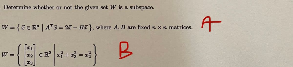 Determine whether or not the given set W is a subspace.
A
W = { ER" | ATE= 23 – BE}, where A, B are fixed n x n matrices.
%3D
B
W =
E R + a3 = }
12
13
