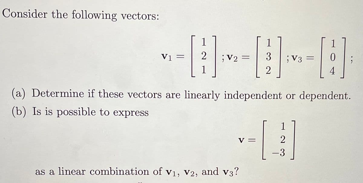 Consider the following vectors:
1
1
Vị =
;V2 =
1
;V3 =
4
(a) Determine if these vectors are linearly independent or dependent.
(b) Is is possible to express
1
V =
2
-3
as a linear combination of v1, v2, and v3?
