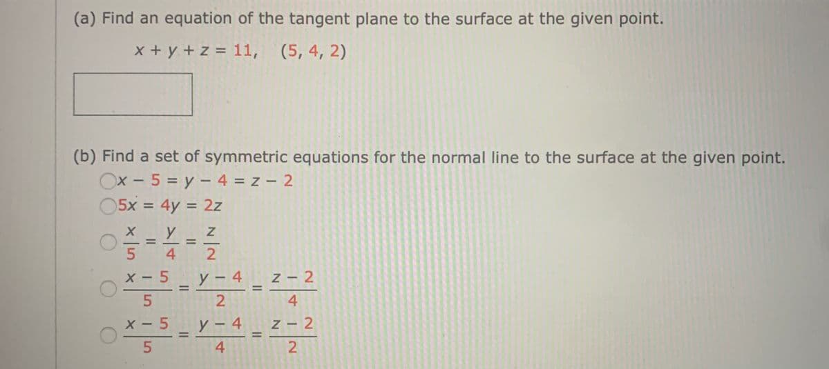 (a) Find an equation of the tangent plane to the surface at the given point.
x + y + z = 11, (5, 4, 2)
(b) Find a set of symmetric equations for the normal line to the surface at the given point.
Ox - 5 = y – 4 = z – 2
05x = 4y = 2z
%3D
%3D
%3D
4
X - 5
y – 4
4 z - 2
%3D
4
x - 5 y-4
У -
z - 2
5.
2.
4+
N/N
5.
