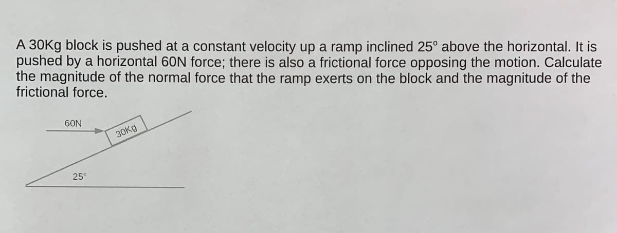 A 30Kg block is pushed at a constant velocity up a ramp inclined 25° above the horizontal. It is
pushed by a horizontal 60N force; there is also a frictional force opposing the motion. Calculate
the magnitude of the normal force that the ramp exerts on the block and the magnitude of the
frictional force.
60N
30Kg
25°
