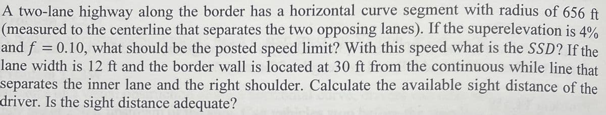 A two-lane highway along the border has a horizontal curve segment with radius of 656 ft
(measured to the centerline that separates the two opposing lanes). If the superelevation is 4%
and f = 0.10, what should be the posted speed limit? With this speed what is the SSD? If the
lane width is 12 ft and the border wall is located at 30 ft from the continuous while line that
separates the inner lane and the right shoulder. Calculate the available sight distance of the
driver. Is the sight distance adequate?