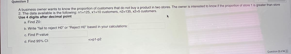 Question 2
A business owner wants to know the proportion of customers that do not buy a product in two stores. The owner is interested to know if the proportion of store 1 is greater than store
2. The data available is the following: n1=125, x1=10 customers, n2=135, x2=5 customers.
Use 4 digits after decimal point
a. Find ZO:
b. Write "fail to reject HO" or "Reject HO" based in your calculations:
c. Find P-value
d. Find 95% CI
<=p1-p2
Question 2 of 4 >
