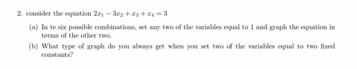 2. consider the equation 2.xı – 3x2 + x3 +x4 = 3
(a) In te six possible combinations, set any two of the variables equal to 1 and graph the equation in
terms of the other two.
(b) What type of graph do you always get when you set two of the variables equal to two fixed
constants?
