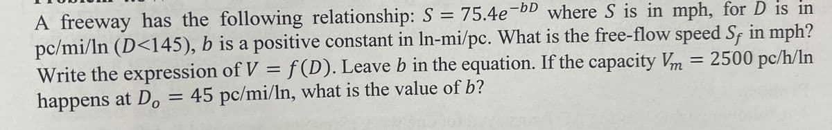 A freeway has the following relationship: S = 75.4e-bD where S is in mph, for D is in
pc/mi/ln (D<145), b is a positive constant in In-mi/pc. What is the free-flow speed S, in mph?
Write the expression of V = f(D). Leave b in the equation. If the capacity Vm = 2500 pc/h/In
happens at Do = 45 pc/mi/ln, what is the value of b?