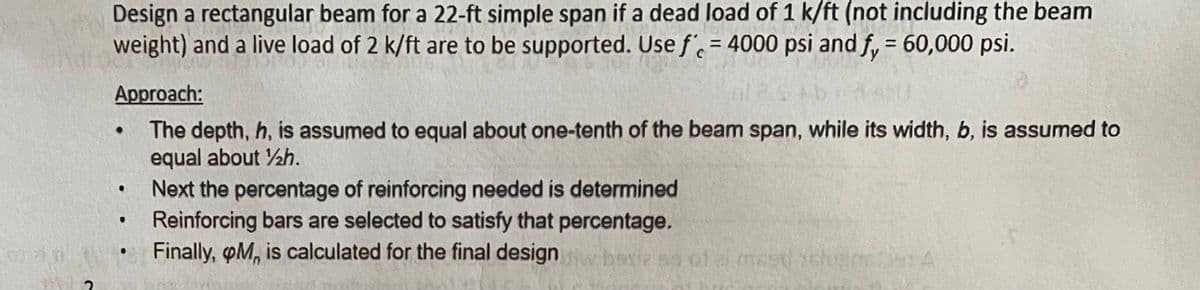 Design a rectangular beam for a 22-ft simple span if a dead load of 1 k/ft (not including the beam
weight) and a live load of 2 k/ft are to be supported. Use f = 4000 psi and fy = 60,000 psi.
Approach:
●
The depth, h, is assumed to equal about one-tenth of the beam span, while its width, b, is assumed to
equal about 12h.
.
Next the percentage of reinforcing needed is determined
●
Reinforcing bars are selected to satisfy that percentage.
Finally, M, is calculated for the final design baie sn of a mest iclunaties A
as
2
