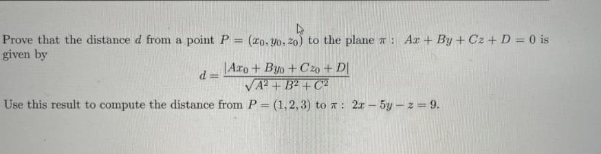 Prove that the distance d from a point P
(xo, Yo, 2o) to the plane a: Ar + By + Cz + D = 0 is
given by
|Axo + Byo + C20 + D|
d =
VA? + B² + C2
Use this result to compute the distance from P= (1,2, 3) to a : 2x - 5y- z = 9.
