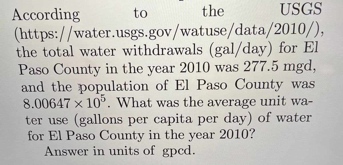 to
the
USGS
According
(https://water.usgs.gov/watuse/data/2010/),
the total water withdrawals (gal/day) for El
Paso County in the year 2010 was 277.5 mgd,
and the population of El Paso County was
8.00647 x 10°. What was the average unit wa-
ter use (gallons per capita per day) of water
for El Paso County in the year 2010?
Answer in units of gpcd.
