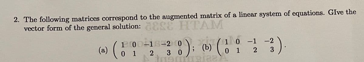 2. The following matrices correspond to the augmented matrix of a linear system of equations. GIve the
vector form of the general solution: ESE HTAM
1 00-16-2 0
0 12 3 0
10 -1
0 1 2
-2
(a)
; (b) o
3
