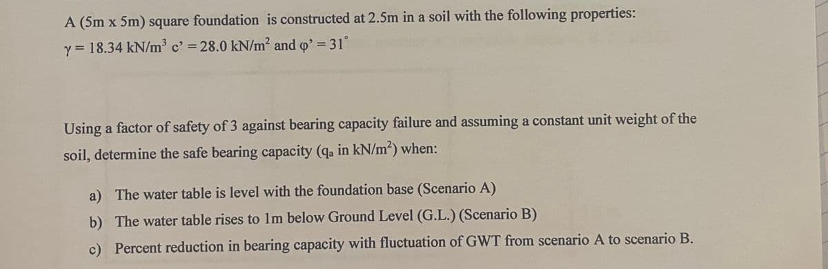 A (5m x 5m) square foundation is constructed at 2.5m in a soil with the following properties:
y = 18.34 kN/m³ c' = 28.0 kN/m² and q' = 31°
Using a factor of safety of 3 against bearing capacity failure and assuming a constant unit weight of the
soil, determine the safe bearing capacity (qa in kN/m²) when:
a) The water table is level with the foundation base (Scenario A)
b) The water table rises to 1m below Ground Level (G.L.) (Scenario B)
c) Percent reduction in bearing capacity with fluctuation of GWT from scenario A to scenario B.