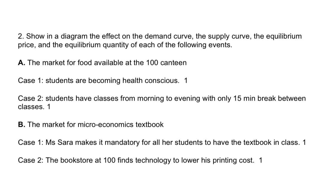 2. Show in a diagram the effect on the demand curve, the supply curve, the equilibrium
price, and the equilibrium quantity of each of the following events.
A. The market for food available at the 100 canteen
Case 1: students are becoming health conscious. 1
Case 2: students have classes from morning to evening with only 15 min break between
classes. 1
B. The market for micro-economics textbook
Case 1: Ms Sara makes it mandatory for all her students to have the textbook in class. 1
Case 2: The bookstore at 100 finds technology to lower his printing cost. 1
