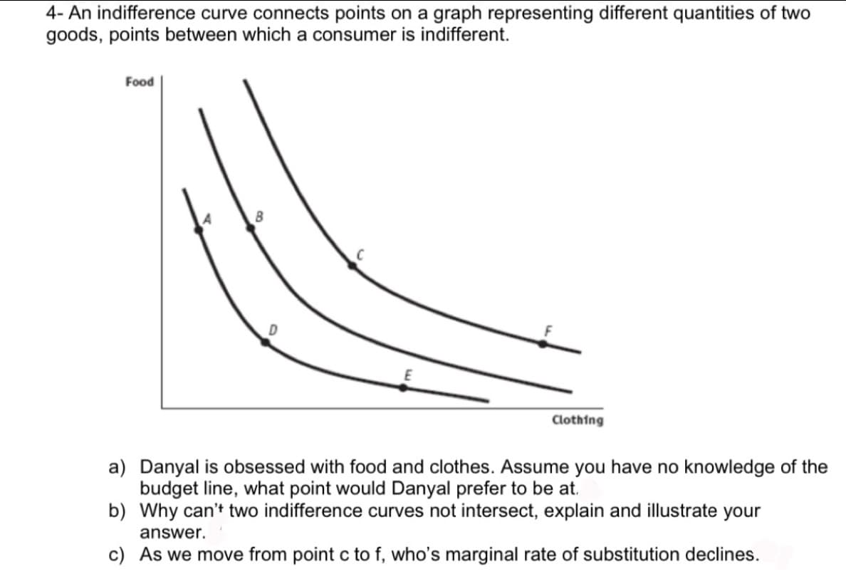 4- An indifference curve connects points on a graph representing different quantities of two
goods, points between which a consumer is indifferent.
Food
Clothing
a) Danyal is obsessed with food and clothes. Assume you have no knowledge of the
budget line, what point would Danyal prefer to be at.
b) Why can't two indifference curves not intersect, explain and illustrate your
answer.
c) As we move from point c to f, who's marginal rate of substitution declines.
