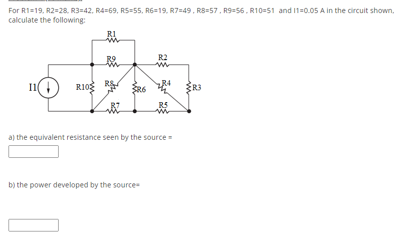 For R1=19, R2=28, R3=42, R4=69, R5=55, R6=19, R7=49, R8=57, R9=56 , R10=51 and 1=0.05 A in the circuit shown,
calculate the following:
R1
R9
R2
I1(
R10 R&
R4
R6
R3
R7
R5
a) the equivalent resistance seen by the source =
b) the power developed by the source=
