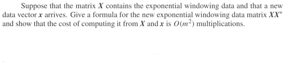 Suppose that the matrix X contains the exponential windowing data and that a new
data vector x arrives. Give a formula for the new exponential windowing data matrix XX*
and show that the cost of computing it from X and x is 0(m²) multiplications.