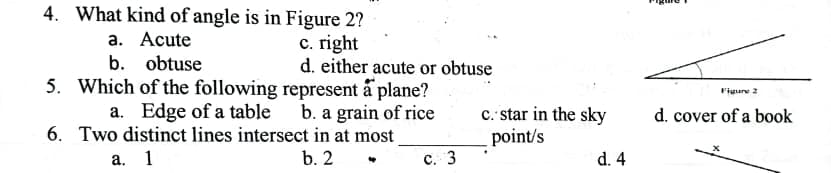 4. What kind of angle is in Figure 2?
а. Аcute
b. obtuse
c. right
d. either acute or obtuse
5. Which of the following represent å plane?
a. Edge of a table
6. Two distinct lines intersect in at most
Figure 2
c. star in the sky
point/s
b. a grain of rice
d. cover of a book
а. 1
b. 2
с. 3
d. 4
