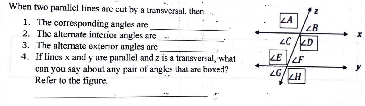 When two parallel lines are cut by a transversal, then.
LA
1. The corresponding angles are
2. The alternate interior angles are
3. The alternate exterior angles are
LB
LC /LD
LE LF
4. If lines x and y are parallel and z is a transversal, what
y
can you say about any pair of angles that are boxed?
Refer to the figure.
LG
KH
:
