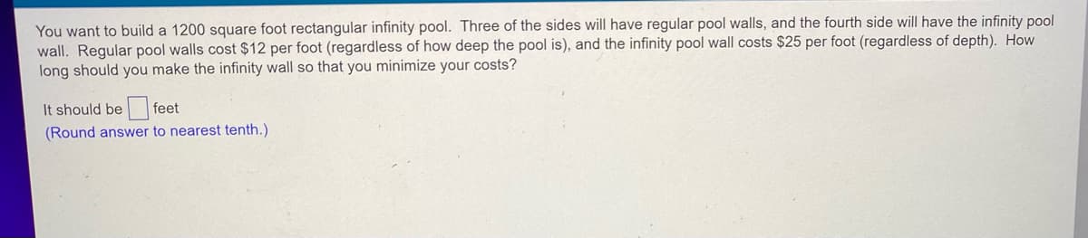 You want to build a 1200 square foot rectangular infinity pool. Three of the sides will have regular pool walls, and the fourth side will have the infinity pool
wall. Regular pool walls cost $12 per foot (regardless of how deep the pool is), and the infinity pool wall costs $25 per foot (regardless of depth). How
long should you make the infinity wall so that you minimize your costs?
It should be feet
(Round answer to nearest tenth.)