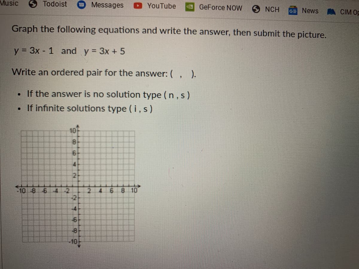 Music
Todoist
Messages
DYouTube
aGeForce NOW
SNCH
GE News
CIM Op
Graph the following equations and write the answer, then submit the picture.
y = 3x - 1 and y = 3x + 5
Write an ordered pair for the answer:(, ).
If the answer is no solution type (n, s)
• If infinite solutions type (i,s)
10
8
41
-10-8-6-4
6 8
10
-2
-2
-4
-6
-8
-10
