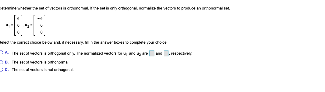 Determine whether the set of vectors is orthonormal. If the set is only orthogonal, normalize the vectors to produce an orthonormal set.
-6
u, =0, u,
Select the correct choice below and, if necessary, fill in the answer boxes to complete your choice.
DA. The set of vectors is orthogonal only. The normalized vectors for u, and u, are
and
respectively.
O B. The set of vectors is orthonormal.
O C. The set of vectors is not orthogonal.
