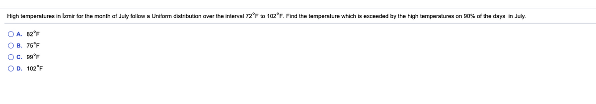 High temperatures in İzmir for the month of July follow a Uniform distribution over the interval 72°F to 102°F. Find the temperature which is exceeded by the high temperatures on 90% of the days in July.
O A. 82°F
O B. 75°F
Oc. 99°F
O D. 102°F
