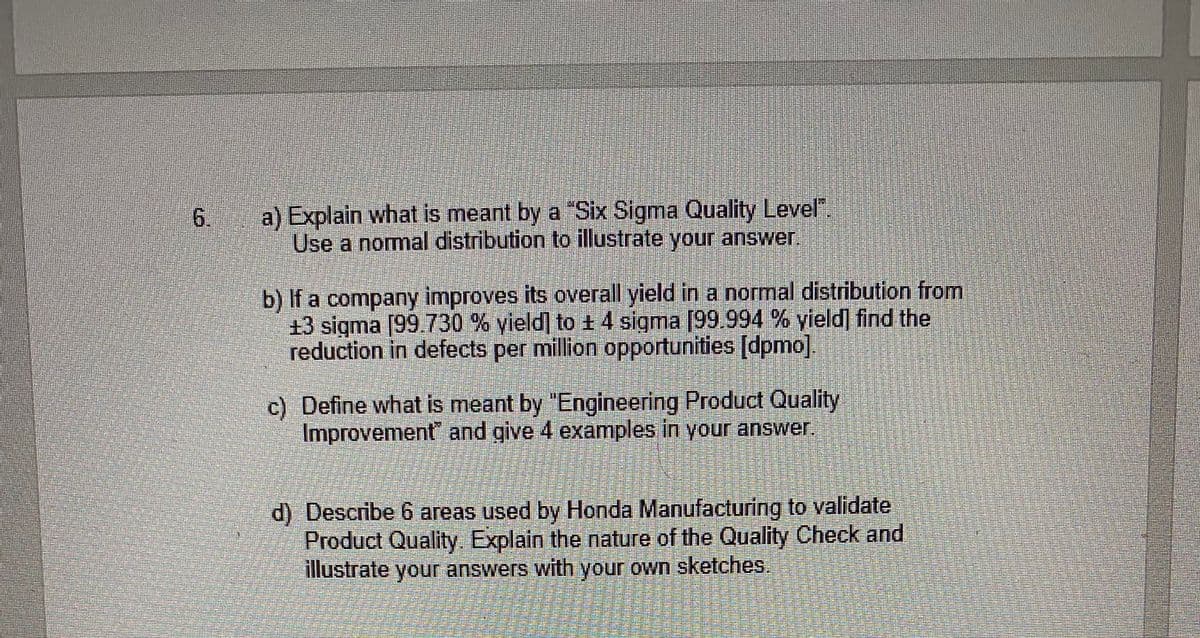 a) Explain what is meant by a "Six Sigma Quality Level".
Use a normal distribution to illustrate your answer.
6.
b) If a company improves its overall yield in a normal distribution from
13 sigma [99.730 % yield] to 1 4 sigma [99.994 % yield] find the
reduction in defects per million opportunities [dpmo]
c) Define what is meant by "Engineering Product Quality
Improvement" and give 4 examples in your answer.
d) Describe 6 areas used by Honda Manufacturing to validate
Product Quality. Explain the nature of the Quality Check and
illustrate your answers with your own sketches.
