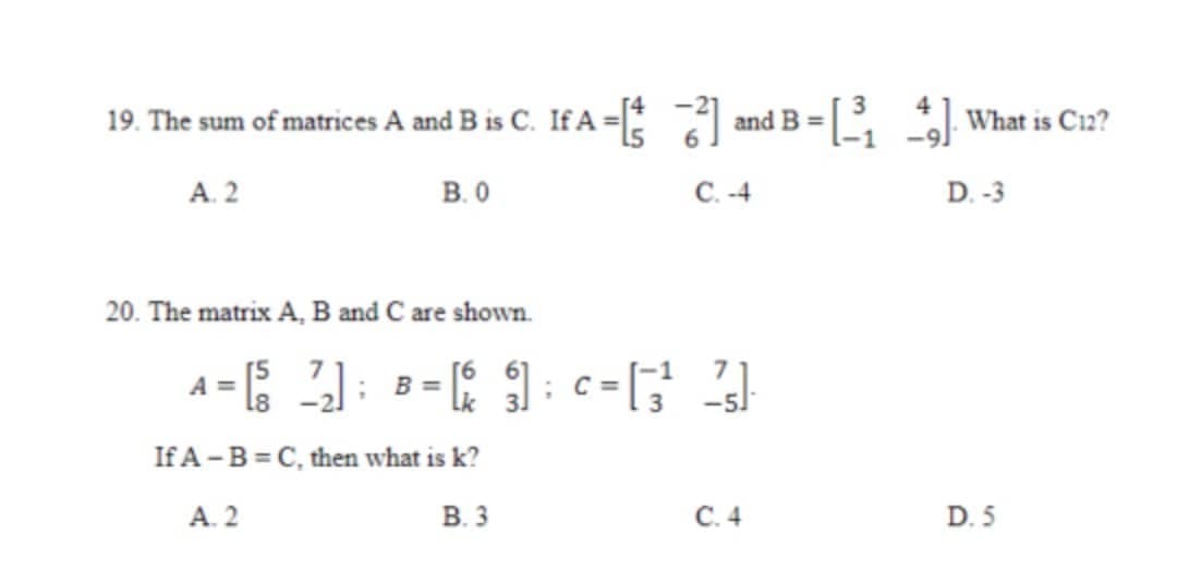 19. The sum of matrices A and B is C. If A =
- and B = What is Ci2?
A. 2
B. 0
C. -4
D. -3
20. The matrix A, B and C are shown.
A =
В -
If A -B = C, then what is k?
A. 2
В.3
С.4
D. 5
