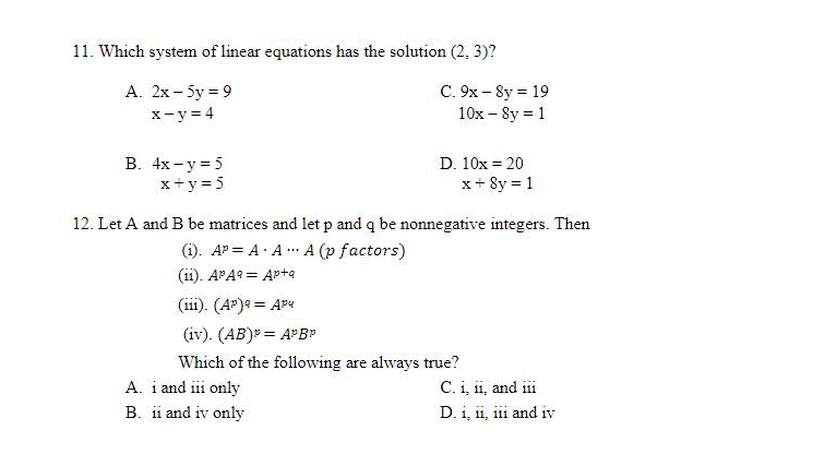 11. Which system of linear equations has the solution (2, 3)?
A. 2x - 5y = 9
x=y=4
C. 9x -8y = 19
10x -8y = 1
B. 4x-y=5
D. 10x = 20
x + y = 5
x + 8y = 1
12. Let A and B be matrices and let p and q be nonnegative integers. Then
(1). AP= A. AA (p factors)
(11). APA9 Apta
(111). (AP) 9 = Apu
(iv). (AB)* = APBP
Which of the following are always true?
C. i, ii, and iii
D. 1, 11, 111 and iv
A. i and iii only
B. ii and iv only