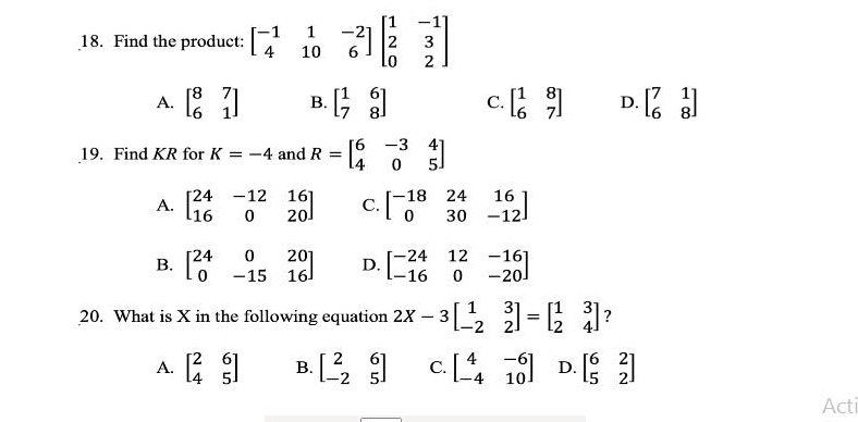 -21
10
6.
1
18. Find the product:
3
A. : 1
c.
D. a
[8
В.
[6 -3 4]
14
19. Find KR for K = -4 and R =
c.o"
A. 16
[24 -12
20
16]
-18
24
16
30 -12
0 201
-15 16
-24
D.
12 -16]
-201
[24
В.
-16
20. What is X in the following equation 2X
3
A. E 1
c. .
В.
D.
Acti

