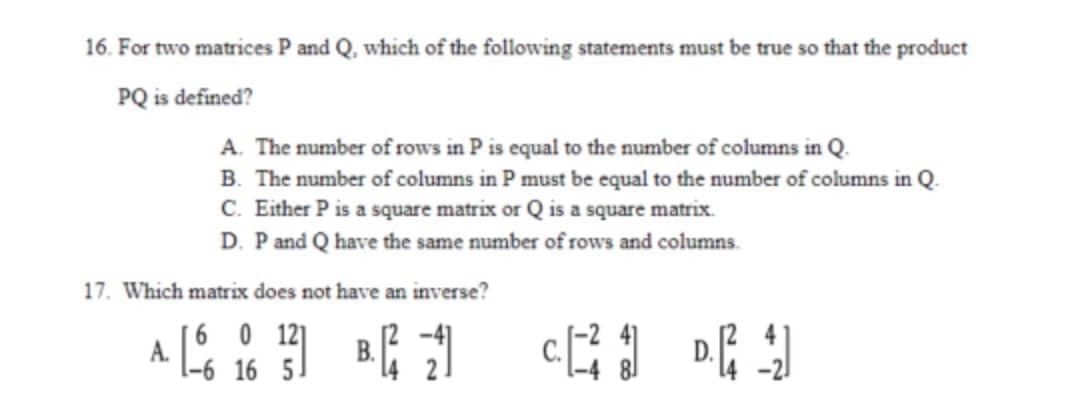 16. For two matrices P and Q, which of the following statements must be true so that the product
PQ is defined?
A. The number of rows in P is equal to the number of columns in Q.
B. The number of columns in P must be equal to the number of columns in Q.
C. Either P is a square matrix or Q is a square matrix.
D. Pand Q have the same number of rows and columns.
17. Which matrix does not have an inverse?
[6 0 12]
A.
-6 16 5
