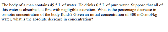 The body of a man contains 49.5 L of water. He drinks 0.5 L of pure water. Suppose that all of
this water is absorbed, at first with negligible excretion. What is the percentage decrease in
osmotic concentration of the body fluids? Given an initial concentration of 300 mOsmol/kg
water, what is the absolute decrease in concentration?
