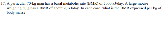 17. A particular 70-kg man has a basal metabolic rate (BMR) of 7000 kJ/day. A large mouse
weighing 30 g has a BMR of about 20 kJ/day. In each case, what is the BMR expressed per kg of
body mass?