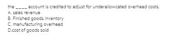 the ---- account is credited to adjust for underallowcated overhead costs.
A. sales revenue
B. Finished goods inventory
C. manufacturing overhead
D.cost of goods sold
