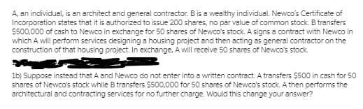 A, an individual, is an architect and general contractor. B is a wealthy individual. Newco's Certificate of
Incorporation states that it is authorized to issue 200 shares, no par value of common stock. B transfers
S500,000 of cash to Newco in exchange for 50 shares of Newco's stock. A signs a contract with Newco in
which A will perform services designing a housing project and then acting as general contractor on the
construction of that housing project. In exchange, A will receive 50 shares of Newco's stock.
1b) Suppose instead that A and Newco do not enter into a written contract. A transfers $500 in cash for 50
shares of Newco's stock while B transfers $500,000 for 50 shares of Newco's stock. A then performs the
architectural and contracting services for no further charge. Would this change your answer?
