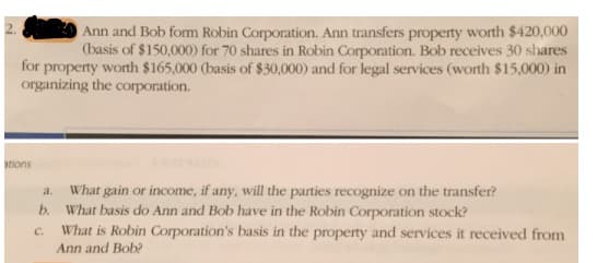 Ann and Bob form Robin Corporation. Ann transfers property worth $420,000
(basis of $150,000) for 70 shares in Robin Corporation. Bob receives 30 shares
for property worth $165,000 (basis of $30,000) and for legal services (worth $15,000) in
organizing the corporation.
ations
What gain or income, if any, will the parties recognize on the transfer?
b. What basis do Ann and Bob have in the Robin Corporation stock?
What is Robin Corporation's basis in the property and services it received from
Ann and Bob?
a.
C.
