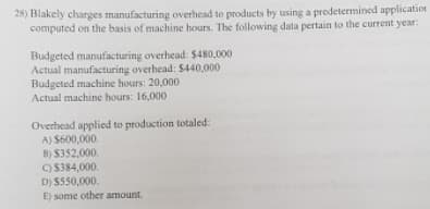 26) Blakely charges manufacturing overhead to products by using a predetermined application
computed on the basis of machine hours. The following data pertain to the current year:
Budgeted manufacturing overhead: $480,000
Actual manufacturing overhead: $440,000
Budgeted machine hours: 20,000
Actual machine hours: 16,000
Overhead applied to production totaled:
A) S600,000.
B) $352,000.
O S384,000.
D) S550,000.
E) some other amount.
