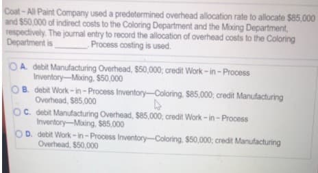 Coat-All Paint Company used a predetermined overhead allocation rate to allocate $85,000
and $50,000 of indirect costs to the Coloring Department and the Mixing Department,
respectively. The journal entry to record the allocation of overhead costs to the Coloring
Department is
Process costing is used.
OA. debit Manufacturing Overhead, $50,000; credit Work - in - Process
Inventory-Mixing, $50,000
OB. debit Work - in – Process Inventory-Coloring, $85,000; credit Manufacturing
Overhead, $85,000
OC. debit Manufacturing Overhead, $85,000; credit Work - in - Process
Inventory-Mixing, Ss85,000
D. debit Work- in-Process Inventory-Coloring. $50,000; credit Manufacturing
Overhead, $50,000
