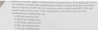 27) Metalica Company applies overhead based on machine hours. At the beginning of 20x1,
the company estimated that manufacturing overhead would be $500,000, and machine
hours would total 20,000. By 20xl year-end, actual overhead totaled $525,000, and
actual machine hours were 25,000. On the basis of this information, the 20x1
predetermined overhead rate was:
A) S20 per machine hour.
B) S0.05 per machine hour.
O $0.04 per machine hour.
D) $25 per machine hour.
E) $21 per machine hour.
