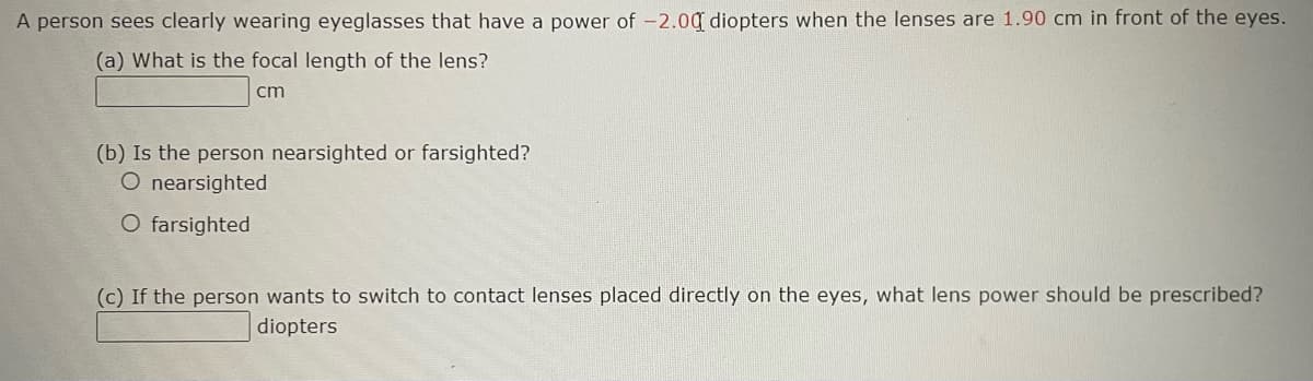 A person sees clearly wearing eyeglasses that have a power of -2.00 diopters when the lenses are 1.90 cm in front of the eyes.
(a) What is the focal length of the lens?
cm
(b) Is the person nearsighted or farsighted?
O nearsighted
O farsighted
(c) If the person wants to switch to contact lenses placed directly on the eyes, what lens power should be prescribed?
diopters