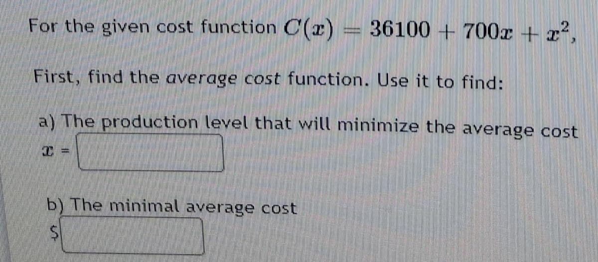 For the given cost function C(r)
36100 + 700x + z²,
First, find the average cost function. Use it to find:
a) The production level that will minimize the average cost
b) The minimal average cost
