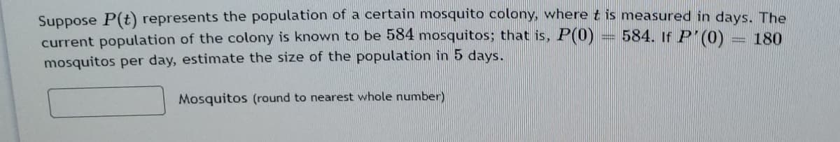 Suppose P(t) represents the population of a certain mosquito colony, where t is measured in days. The
current population of the colony is known to be 584 mosquitos; that is, P(0)
mosquitos per day, estimate the size of the population in 5 days.
584. If P (0)
180
Mosquitos (round to nearest whole number)
