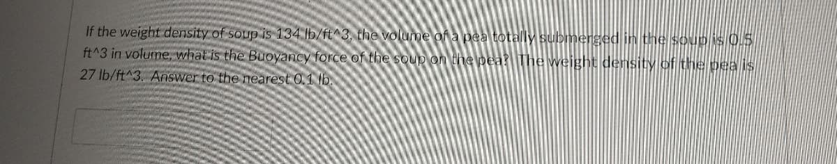 If the weight density of soup is 134 lb/ft^3. the volume of a pea totally submerged in the Soup is 0.5
ft^3 in volume, what is the Buoyancy force of the soup on the pea? The Weight density of the peaIS
27 lb/ft^3. Answer to the nearest 0.1 b.
